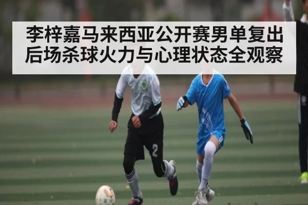 李梓嘉马来西亚公开赛男单复出 后场杀球火力与心理状态全观察